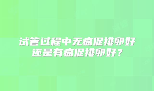 试管过程中无痛促排卵好还是有痛促排卵好？