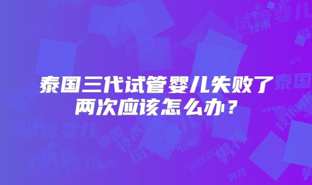 泰国三代试管婴儿失败了两次应该怎么办？
