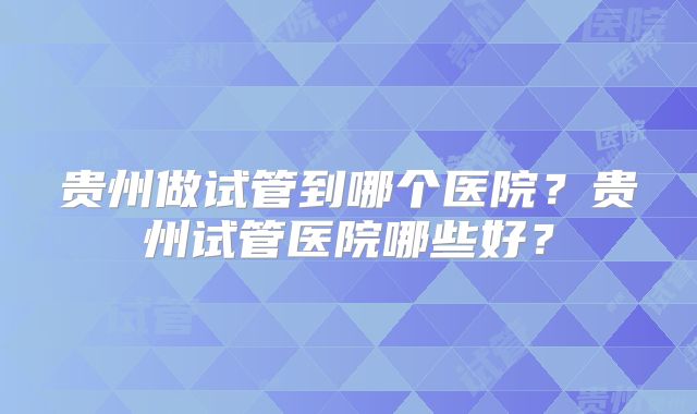 贵州做试管到哪个医院？贵州试管医院哪些好？