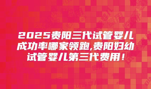 2025贵阳三代试管婴儿成功率哪家领跑,贵阳妇幼试管婴儿第三代费用！