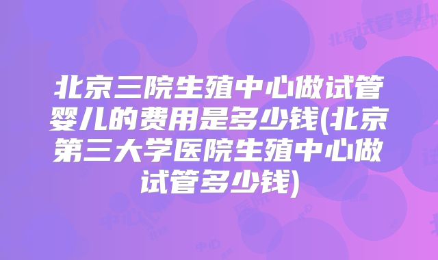 北京三院生殖中心做试管婴儿的费用是多少钱(北京第三大学医院生殖中心做试管多少钱)