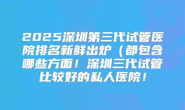 2025深圳第三代试管医院排名新鲜出炉(都包含哪些方面!深圳三代试管比较好的私人医院!