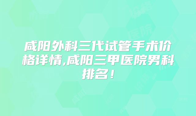 咸阳外科三代试管手术价格详情,咸阳三甲医院男科排名！