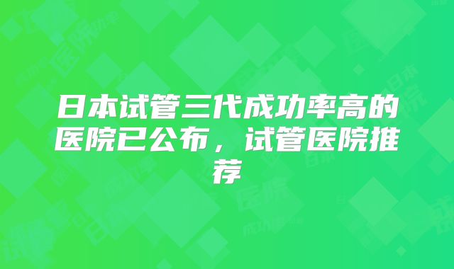 日本试管三代成功率高的医院已公布，试管医院推荐