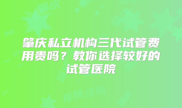 肇庆私立机构三代试管费用贵吗？教你选择较好的试管医院