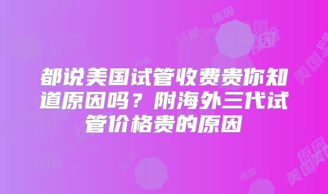 都说美国试管收费贵你知道原因吗？附海外三代试管价格贵的原因