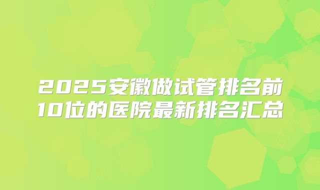 2025安徽做试管排名前10位的医院最新排名汇总