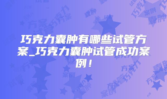 巧克力囊肿有哪些试管方案_巧克力囊肿试管成功案例！