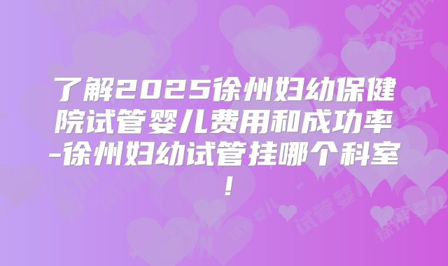 了解2025徐州妇幼保健院试管婴儿费用和成功率-徐州妇幼试管挂哪个科室！