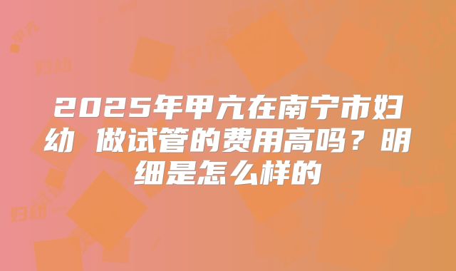 2025年甲亢在南宁市妇幼 做试管的费用高吗？明细是怎么样的