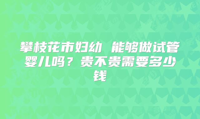 攀枝花市妇幼 能够做试管婴儿吗?贵不贵需要多少钱