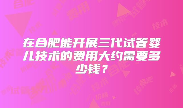 在合肥能开展三代试管婴儿技术的费用大约需要多少钱？