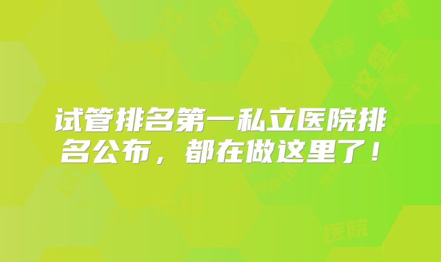 试管排名第一私立医院排名公布，都在做这里了！