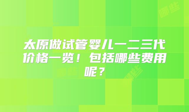 太原做试管婴儿一二三代价格一览！包括哪些费用呢？
