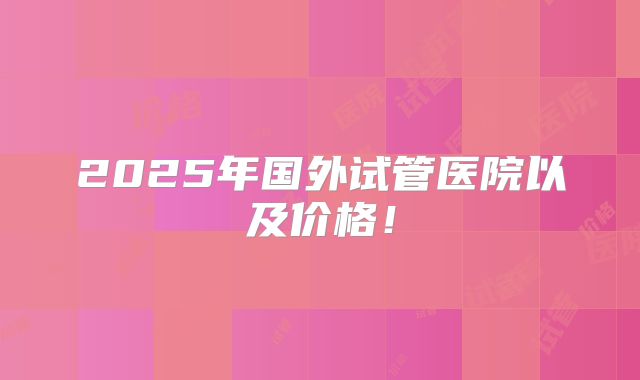 2025年国外试管医院以及价格!