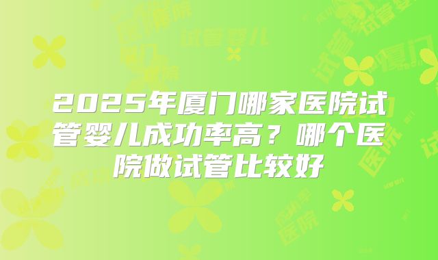 2025年厦门哪家医院试管婴儿成功率高?哪个医院做试管比较好