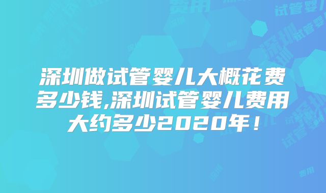 深圳做试管婴儿大概花费多少钱,深圳试管婴儿费用大约多少2020年!