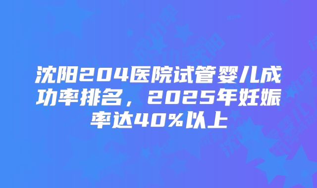 沈阳204医院试管婴儿成功率排名，2025年妊娠率达40%以上