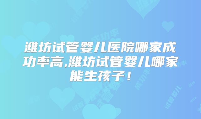 潍坊试管婴儿医院哪家成功率高,潍坊试管婴儿哪家能生孩子!