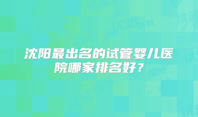 沈阳最出名的试管婴儿医院哪家排名好?