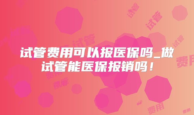 试管费用可以报医保吗_做试管能医保报销吗!