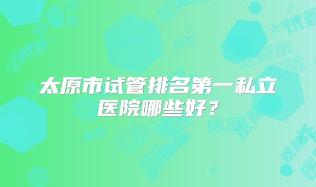太原市试管排名第一私立医院哪些好?