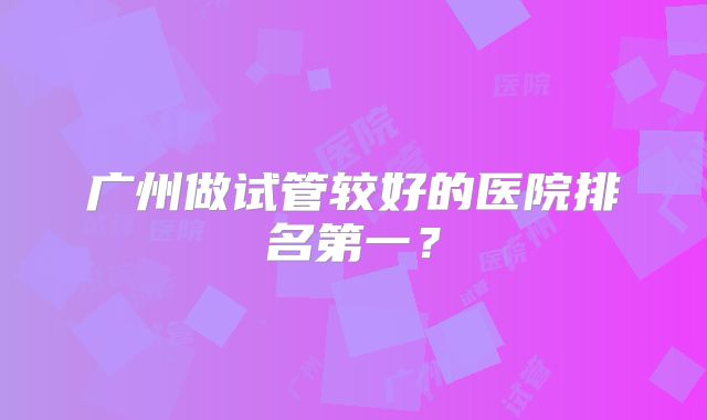 广州做试管较好的医院排名第一?