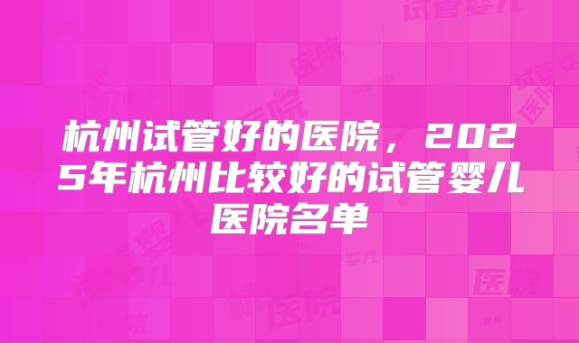 杭州试管好的医院,2025年杭州比较好的试管婴儿医院名单