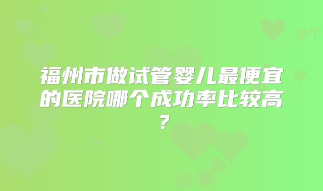 福州市做试管婴儿最便宜的医院哪个成功率比较高？