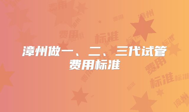 漳州做一、二、三代试管费用标准