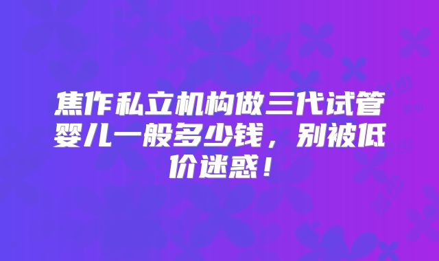 焦作私立机构做三代试管婴儿一般多少钱,别被低价迷惑!