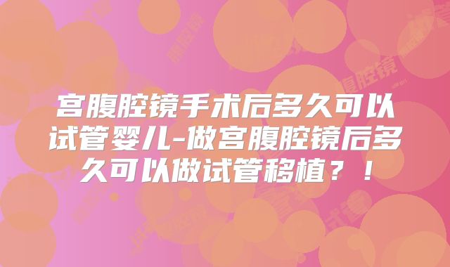 宫腹腔镜手术后多久可以试管婴儿-做宫腹腔镜后多久可以做试管移植?!