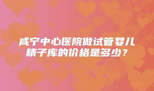 咸宁中心医院做试管婴儿精子库的价格是多少？