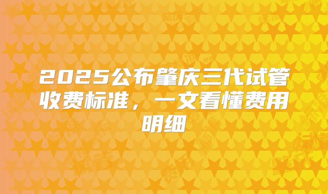 2025公布肇庆三代试管收费标准，一文看懂费用明细
