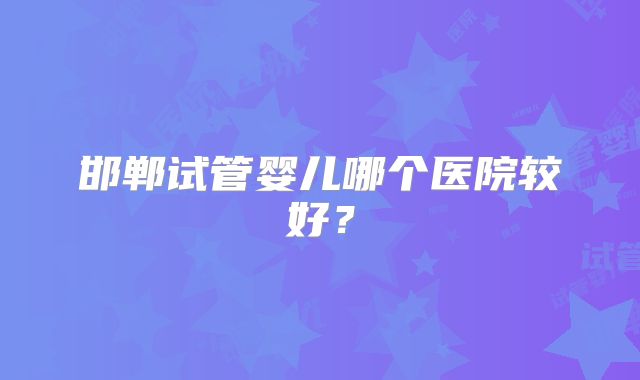 邯郸试管婴儿哪个医院较好?