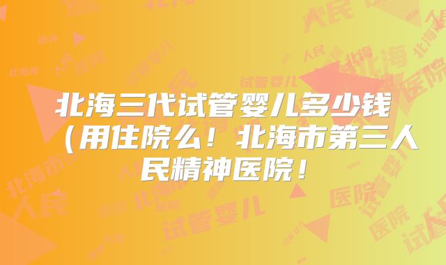 北海三代试管婴儿多少钱(用住院么!北海市第三人民精神医院!