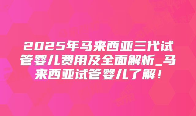 2025年马来西亚三代试管婴儿费用及全面解析_马来西亚试管婴儿了解!