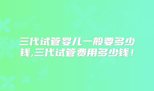 三代试管婴儿一般要多少钱,三代试管费用多少钱!