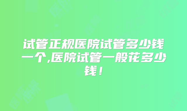 试管正规医院试管多少钱一个,医院试管一般花多少钱！