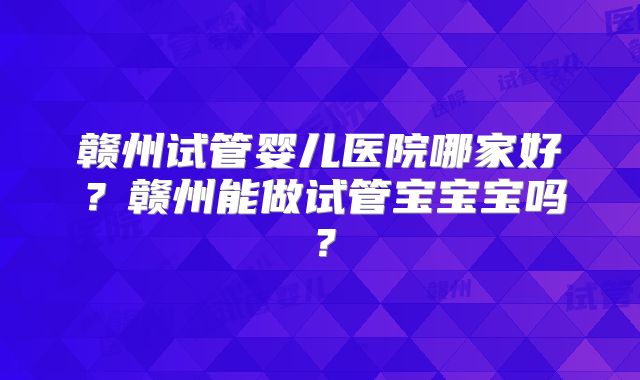 赣州试管婴儿医院哪家好？赣州能做试管宝宝宝吗？