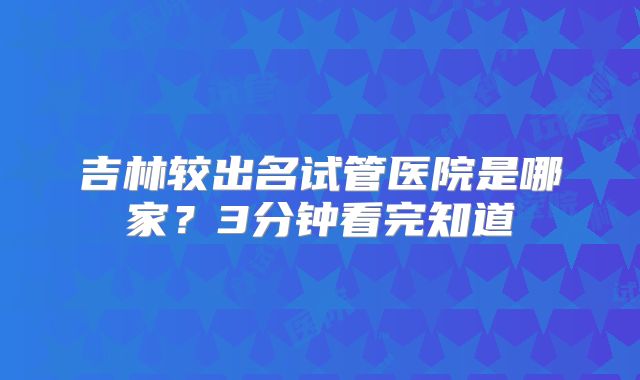 吉林较出名试管医院是哪家?3分钟看完知道