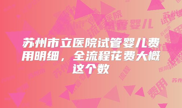 苏州市立医院试管婴儿费用明细，全流程花费大概这个数