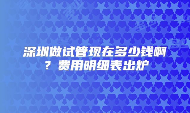 深圳做试管现在多少钱啊？费用明细表出炉