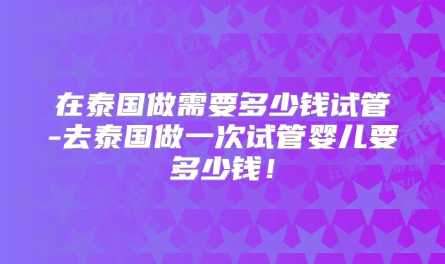 在泰国做需要多少钱试管-去泰国做一次试管婴儿要多少钱！