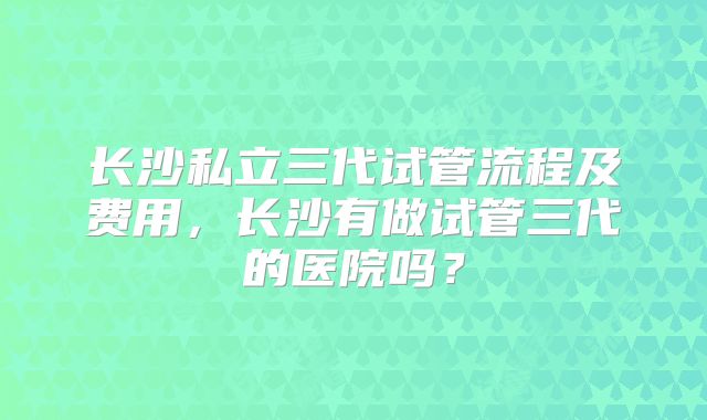 长沙私立三代试管流程及费用,长沙有做试管三代的医院吗?