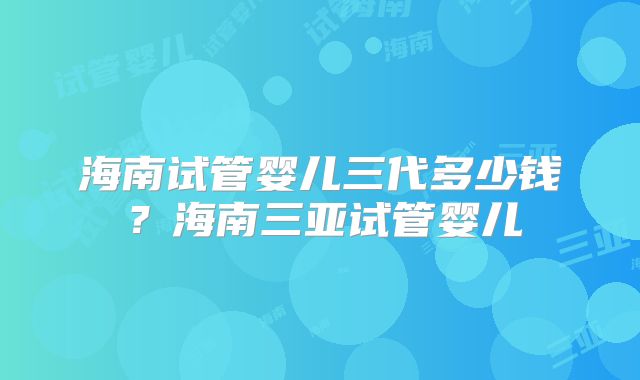 海南试管婴儿三代多少钱?海南三亚试管婴儿