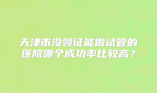 天津市没领证能做试管的医院哪个成功率比较高?