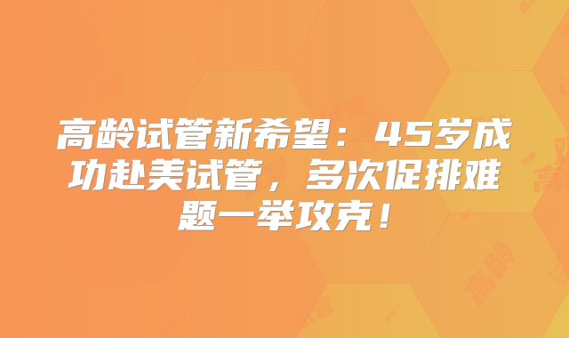 高龄试管新希望：45岁成功赴美试管，多次促排难题一举攻克！