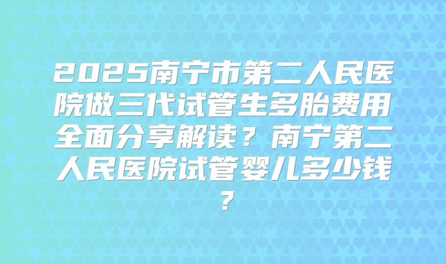 2025南宁市第二人民医院做三代试管生多胎费用全面分享解读?南宁第二人民医院试管婴儿多少钱?