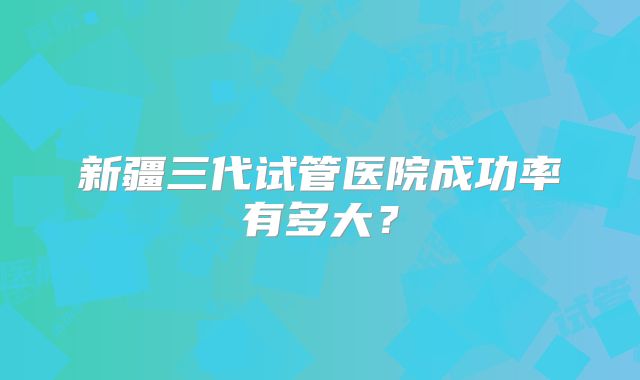 新疆三代试管医院成功率有多大?